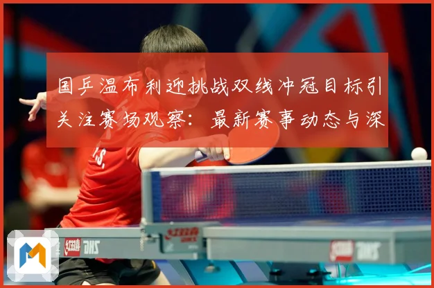 国乒温布利迎挑战双线冲冠目标引关注赛场观察：最新赛事动态与深度分析