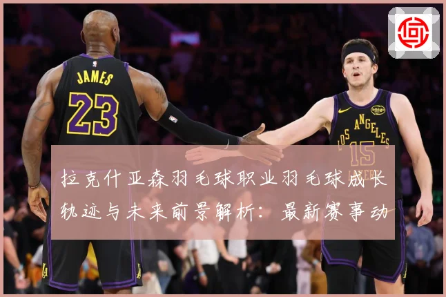 拉克什亚森羽毛球职业羽毛球成长轨迹与未来前景解析：最新赛事动态与深度分析