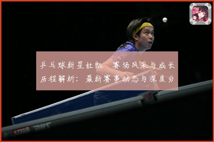 乒乓球新星杜凯琹赛场风采与成长历程解析：最新赛事动态与深度分析