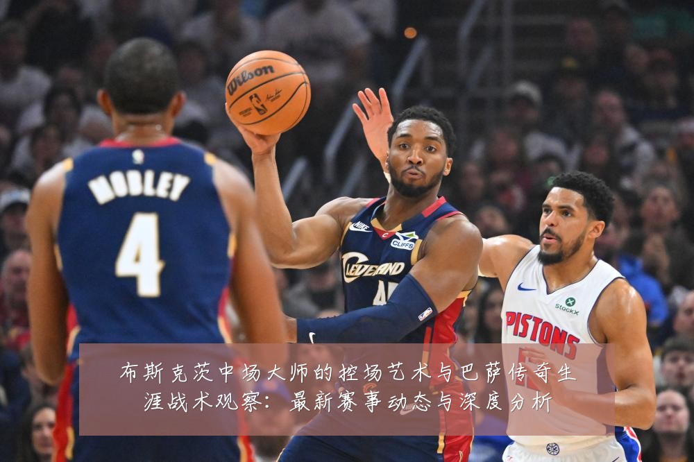 布斯克茨中场大师的控场艺术与巴萨传奇生涯战术观察:最新赛事动态与深度分析