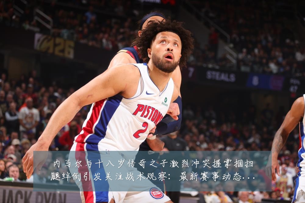 内马尔与十八岁传奇之子激烈冲突握掌掴扫腿绊倒引发关注战术观察:最新赛事动态与深度分析
